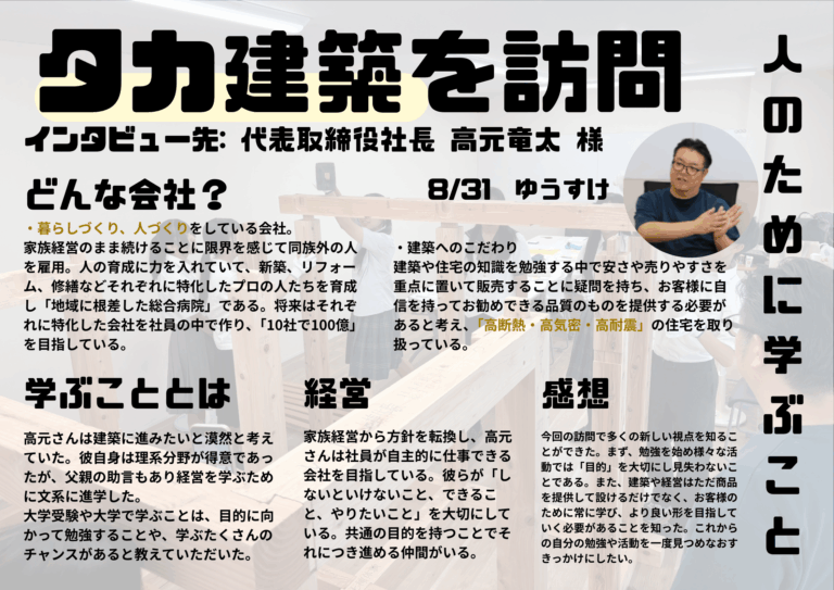 タカ建設さんを訪問して、お客さまそれぞれの人生に寄り添ったお仕事をされているということを知ることができました。また、そのためにより良い商品が提供できるよう常に勉強し続けることの大切さについて学ぶことができました。これからの活動や進路について考えるきっかけにしようと思います。