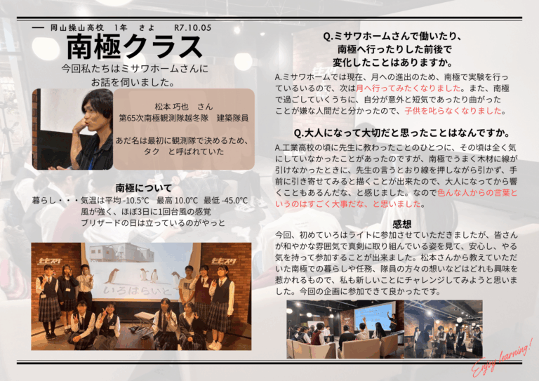 今回の講演会で、私は南極の自然、生活だけでなく、新たに挑戦するにあたって「みんなが自分の出来ることをする」、「1歩ずつ進めば必ず朝は来る」という心が大切になることを学びました。私もこの気持ちを持って日々過ごしたいと思いました。