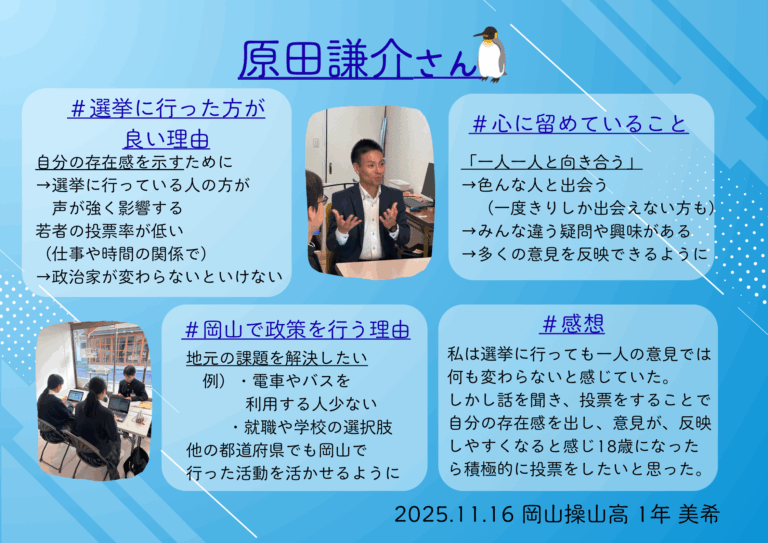 私は政治について全く知りませんでしたが、お話を聞いて政治を行うことで何が変わるのか、具体的にどのような活動を行っているのかなどを聞くことができ政治とは私たちが生活を送る中で欠かせない、とても大切なものだと知ることができました。これから18歳になったら積極的に選挙にいきたいと思います。